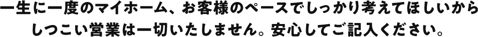 一生に一度のマイホーム、お客様のペースでしっかり考えてほしいからしつこい営業は一切いたしません。安心してご記入ください。